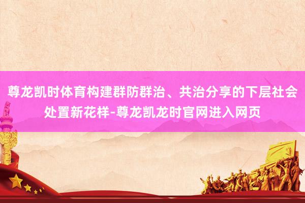 尊龙凯时体育构建群防群治、共治分享的下层社会处置新花样-尊龙凯龙时官网进入网页