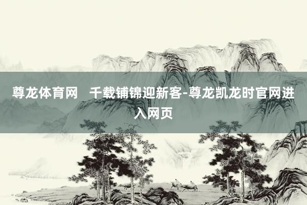 尊龙体育网   千载铺锦迎新客-尊龙凯龙时官网进入网页