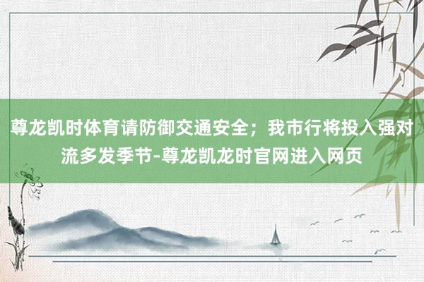尊龙凯时体育请防御交通安全；我市行将投入强对流多发季节-尊龙凯龙时官网进入网页
